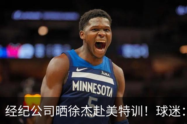 经纪公司晒徐杰赴美特训！球迷：育航啥时候给18、25安排这种活动？